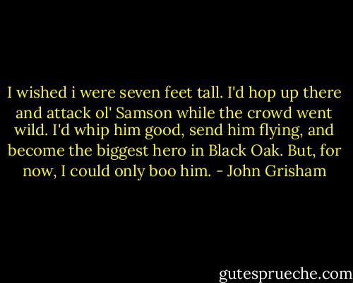 I wished i were seven feet tall. I'd hop up there and attack ol' Samson while the crowd went wild. I'd whip him good, send him flying, and become the biggest hero in Black Oak. But, for now, I could only boo him. - John Grisham