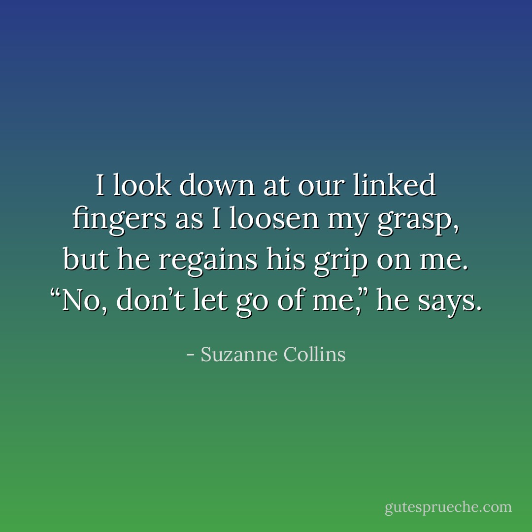I look down at our linked fingers as I loosen my grasp, but he regains his grip on me. “No, don’t let go of me,” he says. - Suzanne Collins