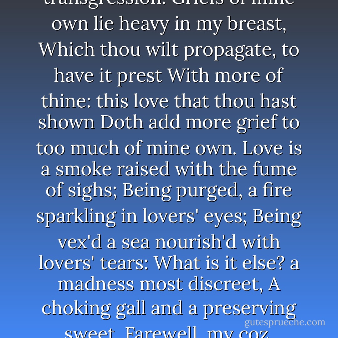 Why, such is love's transgression.<br />Griefs of mine own lie heavy in my breast,<br />Which thou wilt propagate, to have it prest<br />With more of thine: this love that thou hast shown<br />Doth add more grief to too much of mine own.<br />Love is a smoke raised with the fume of sighs;<br />Being purged, a fire sparkling in lovers' eyes;<br />Being vex'd a sea nourish'd with lovers' tears:<br />What is it else? a madness most discreet,<br />A choking gall and a preserving sweet.<br />Farewell, my coz. - William Shakespeare