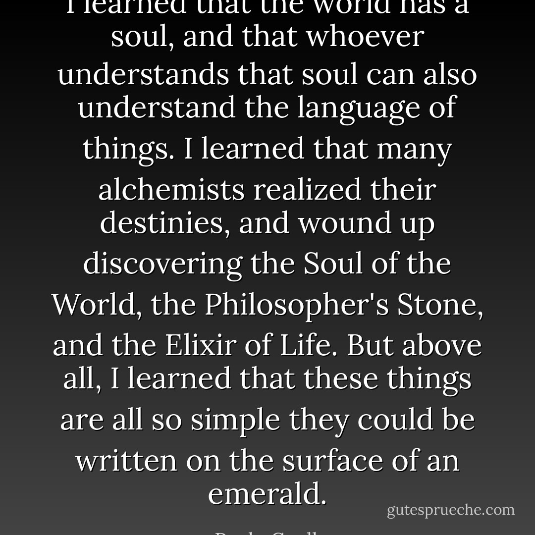 I learned that the world has a soul, and that whoever understands that soul can also understand the language of things. I learned that many alchemists realized their destinies, and wound up discovering the Soul of the World, the Philosopher's Stone, and the Elixir of Life. But above all, I learned that these things are all so simple they could be written on the surface of an emerald. - Paulo Coelho