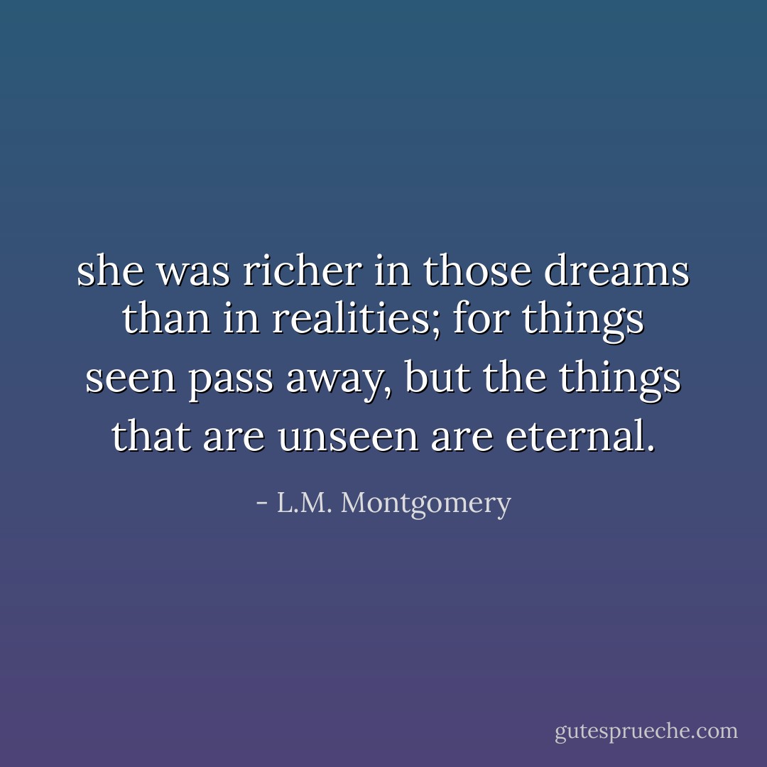 she was richer in those dreams than in realities; for things seen pass away, but the things that are unseen are eternal. - L.M. Montgomery
