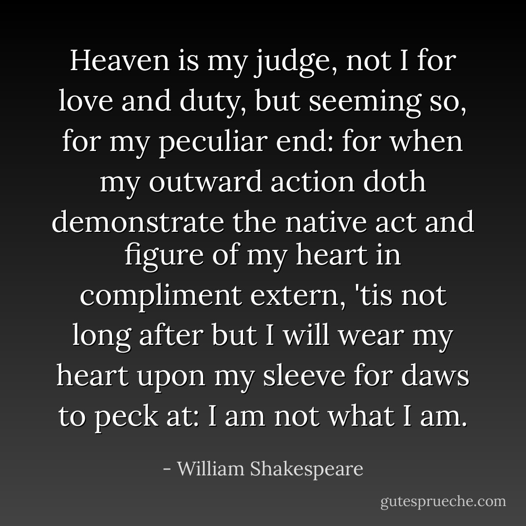 Heaven is my judge, not I for love and duty, but seeming so, for my peculiar end: for when my outward action doth demonstrate the native act and figure of my heart in compliment extern, 'tis not long after but I will wear my heart upon my sleeve for daws to peck at: I am not what I am. - William Shakespeare