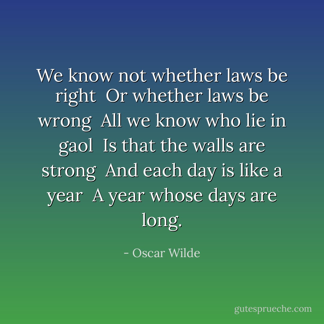 We know not whether laws be right <br />Or whether laws be wrong <br />All we know who lie in gaol <br />Is that the walls are strong <br />And each day is like a year <br />A year whose days are long. - Oscar Wilde