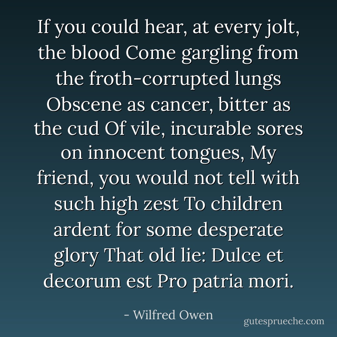 If you could hear, at every jolt, the blood<br />Come gargling from the froth-corrupted lungs<br />Obscene as cancer, bitter as the cud<br />Of vile, incurable sores on innocent tongues,<br />My friend, you would not tell with such high zest<br />To children ardent for some desperate glory<br />That old lie: Dulce et decorum est<br />Pro patria mori. - Wilfred Owen