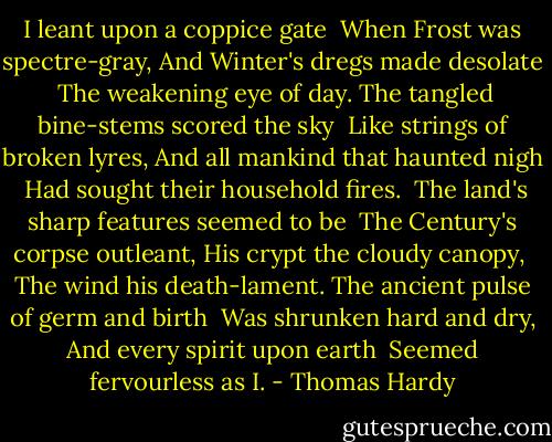 I leant upon a coppice gate <br />When Frost was spectre-gray,<br />And Winter's dregs made desolate <br />The weakening eye of day.<br />The tangled bine-stems scored the sky <br />Like strings of broken lyres,<br />And all mankind that haunted nigh <br />Had sought their household fires.<br /><br />The land's sharp features seemed to be <br />The Century's corpse outleant,<br />His crypt the cloudy canopy, <br />The wind his death-lament.<br />The ancient pulse of germ and birth <br />Was shrunken hard and dry,<br />And every spirit upon earth <br />Seemed fervourless as I. - Thomas Hardy