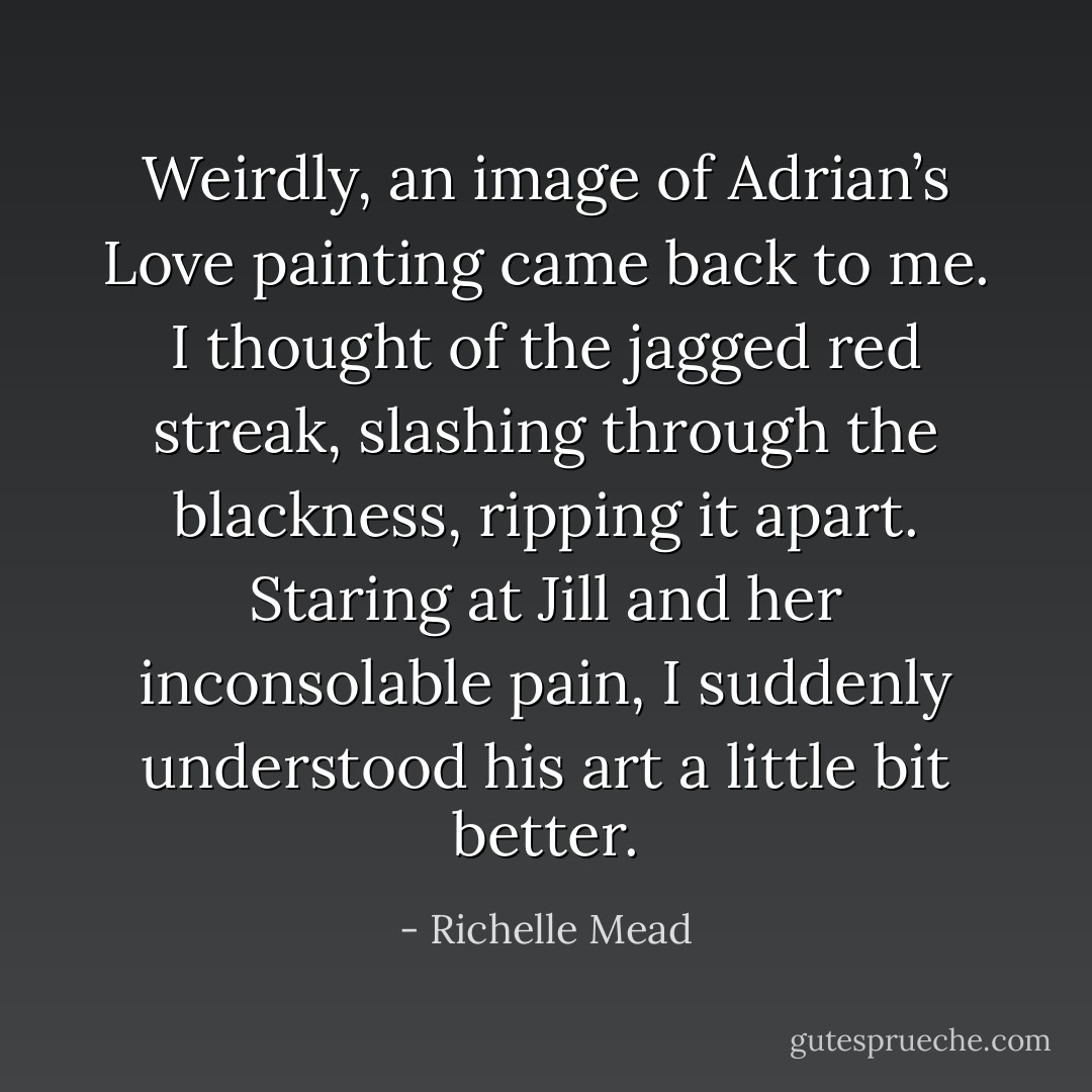 Weirdly, an image of Adrian’s Love painting came back to me. I thought of the jagged red streak, slashing through the blackness, ripping it<br />apart. Staring at Jill and her inconsolable pain, I suddenly understood his art a little bit better. - Richelle Mead
