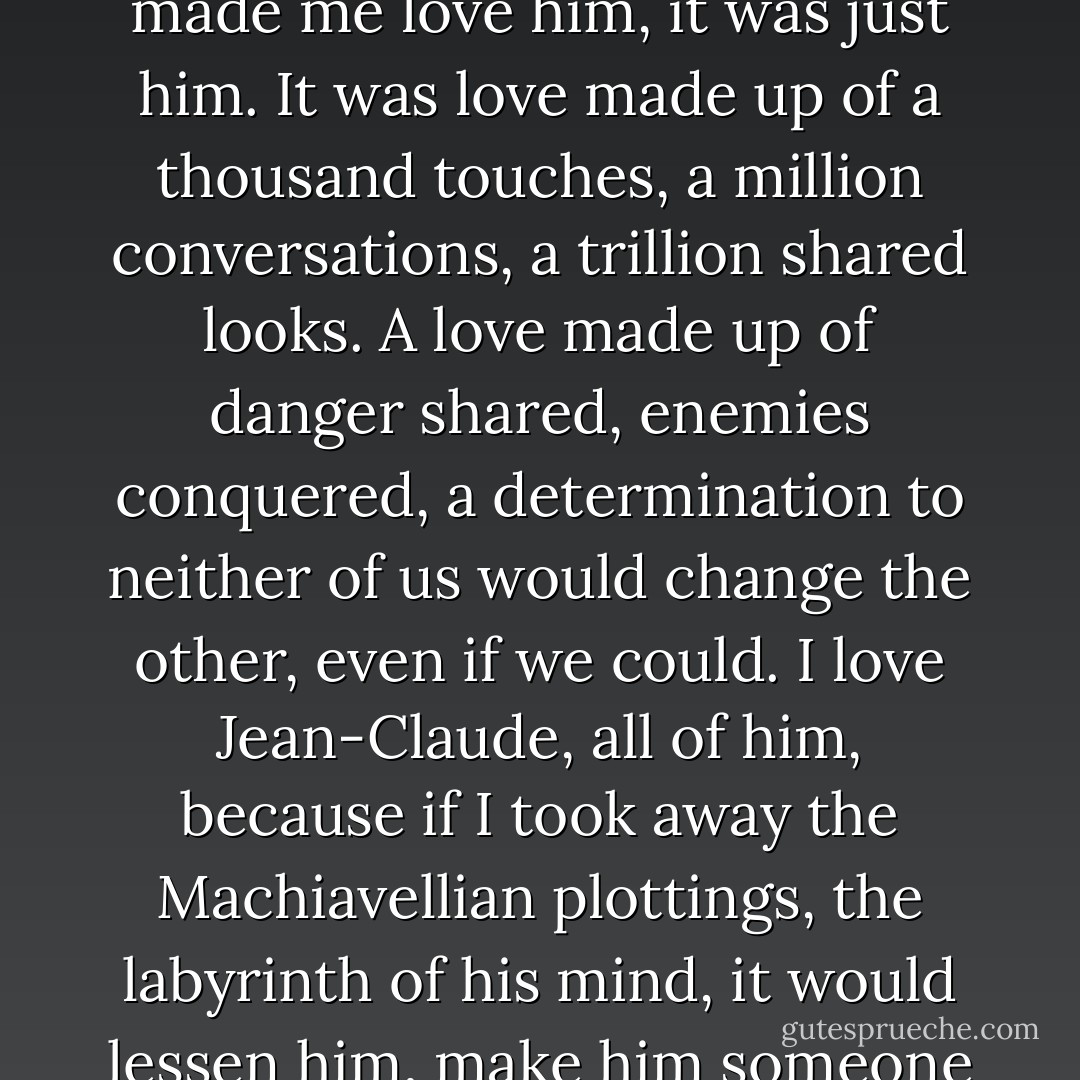 I stared at Jean-Claude and it wasn't the beauty of him that made me love him, it was just him. It was love made up of a thousand touches, a million conversations, a trillion shared looks. A love made up of danger shared, enemies conquered, a determination to neither of us would change the other, even if we could. I love Jean-Claude, all of him, because if I took away the Machiavellian plottings, the labyrinth of his mind, it would lessen him, make him someone else. - Laurell K. Hamilton