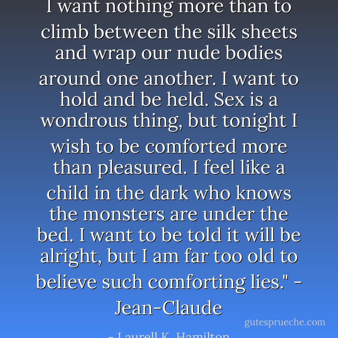 I want nothing more than to climb between the silk sheets and wrap our nude bodies around one another. I want to hold and be held. Sex is a wondrous thing, but tonight I wish to be comforted more than pleasured. I feel like a child in the dark who knows the monsters are under the bed. I want to be told it will be alright, but I am far too old to believe such comforting lies."<br />- Jean-Claude - Laurell K. Hamilton