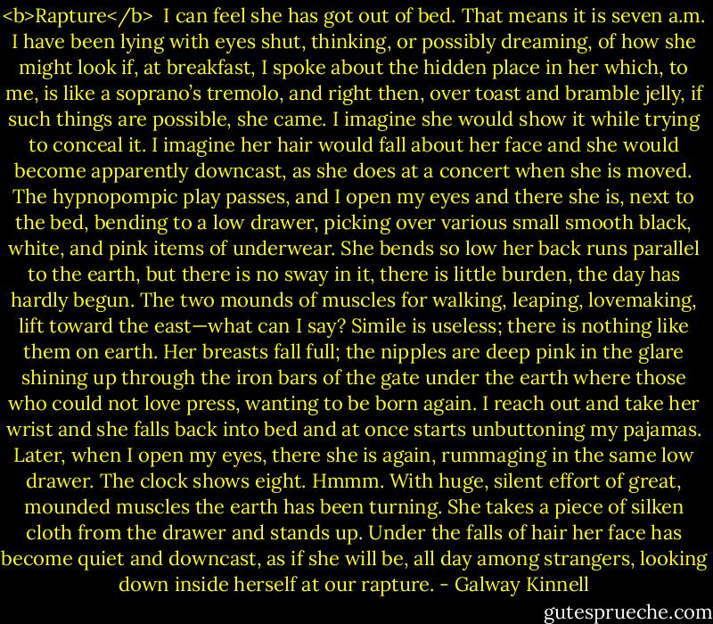 <b>Rapture</b><br /><br />I can feel she has got out of bed.<br />That means it is seven a.m.<br />I have been lying with eyes shut,<br />thinking, or possibly dreaming,<br />of how she might look if, at breakfast,<br />I spoke about the hidden place in her<br />which, to me, is like a soprano’s tremolo,<br />and right then, over toast and bramble jelly,<br />if such things are possible, she came.<br />I imagine she would show it while trying to conceal it.<br />I imagine her hair would fall about her face<br />and she would become apparently downcast,<br />as she does at a concert when she is moved.<br />The hypnopompic play passes, and I open my eyes<br />and there she is, next to the bed,<br />bending to a low drawer, picking over<br />various small smooth black, white,<br />and pink items of underwear. She bends<br />so low her back runs parallel to the earth,<br />but there is no sway in it, there is little burden, the day has hardly begun.<br />The two mounds of muscles for walking, leaping, lovemaking,<br />lift toward the east—what can I say?<br />Simile is useless; there is nothing like them on earth.<br />Her breasts fall full; the nipples<br />are deep pink in the glare shining up through the iron bars<br />of the gate under the earth where those who could not love<br />press, wanting to be born again.<br />I reach out and take her wrist<br />and she falls back into bed and at once starts unbuttoning my pajamas.<br />Later, when I open my eyes, there she is again,<br />rummaging in the same low drawer.<br />The clock shows eight. Hmmm.<br />With huge, silent effort of great,<br />mounded muscles the earth has been turning.<br />She takes a piece of silken cloth<br />from the drawer and stands up. Under the falls<br />of hair her face has become quiet and downcast,<br />as if she will be, all day among strangers,<br />looking down inside herself at our rapture. - Galway Kinnell