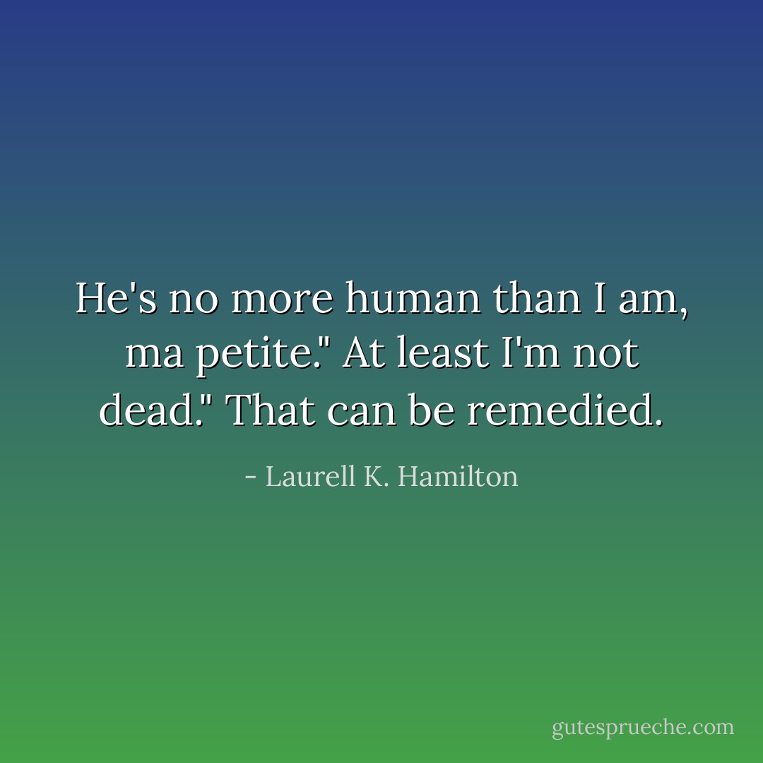 He's no more human than I am, ma petite."<br />At least I'm not dead."<br />That can be remedied. - Laurell K. Hamilton
