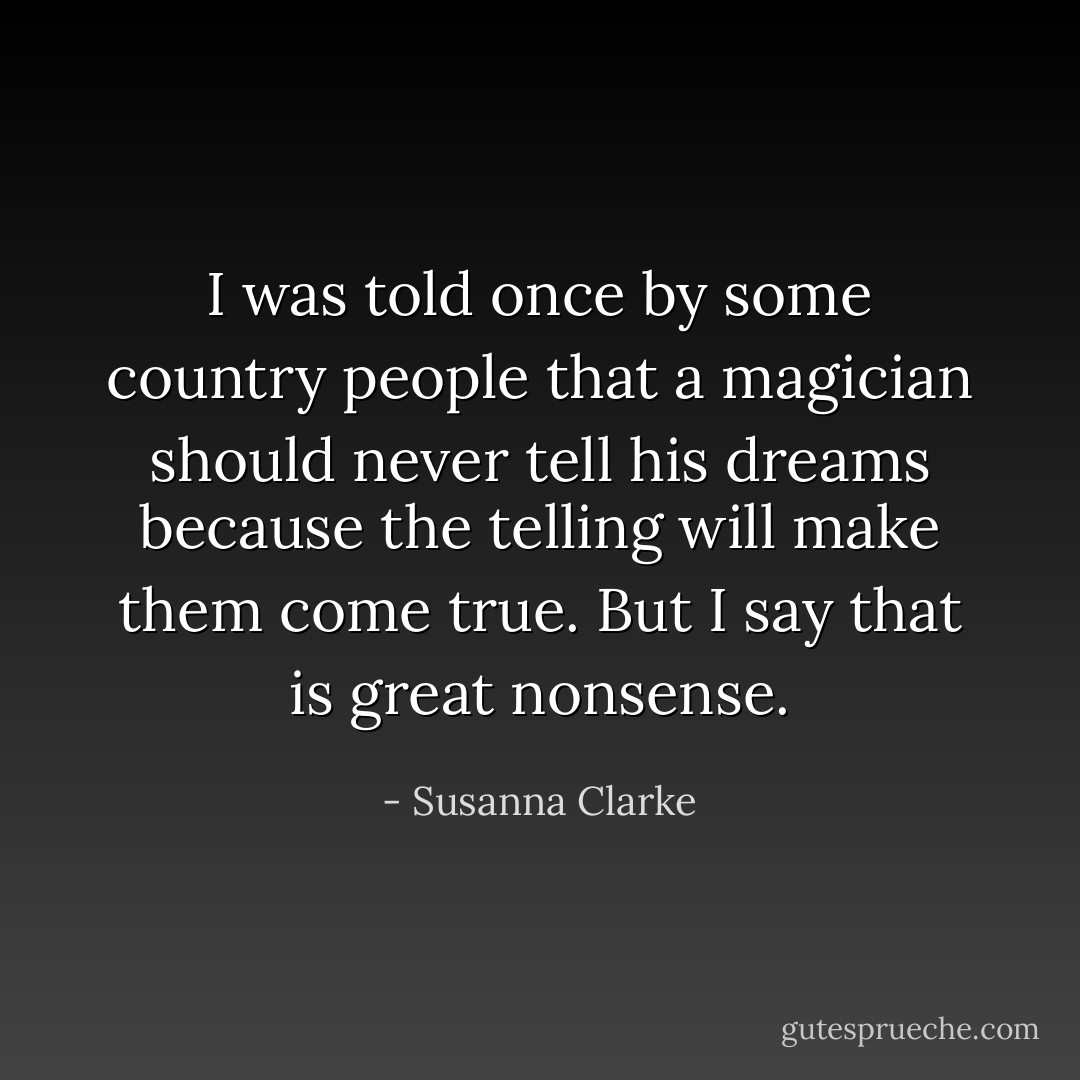 I was told once by some country people that a magician should never tell his dreams because the telling will make them come true. But I say that is great nonsense. - Susanna Clarke