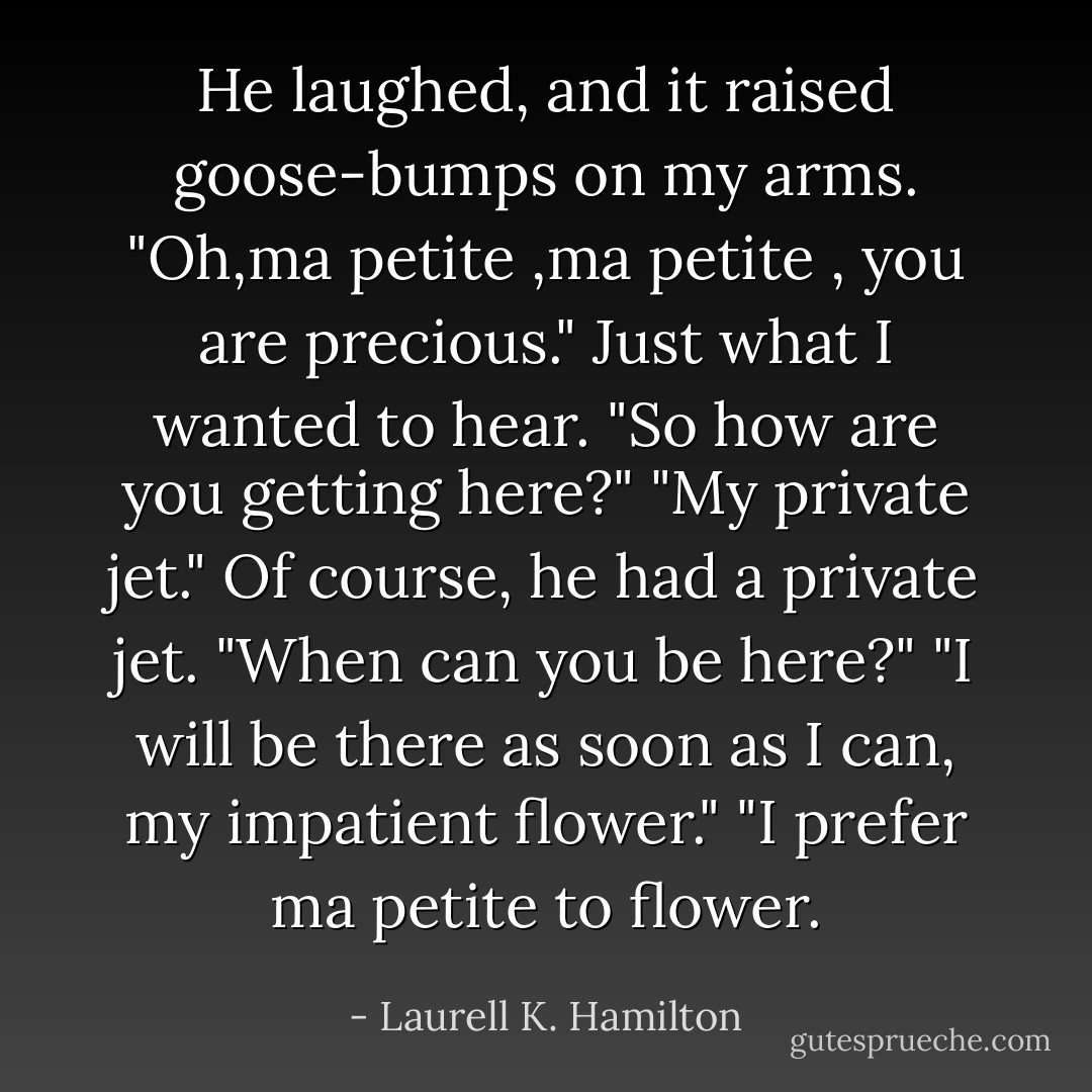 He laughed, and it raised goose-bumps on my arms. "Oh,ma petite ,ma petite , you are precious."<br />Just what I wanted to hear. "So how are you getting here?"<br />"My private jet."<br />Of course, he had a private jet. "When can you be here?"<br />"I will be there as soon as I can, my impatient flower."<br />"I prefer ma petite to flower. - Laurell K. Hamilton