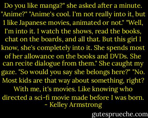 Do you like manga?" she asked after a minute. "Anime?"<br />"Anime's cool. I'm not really into it, but 1 like Japanese movies,<br />animated or not."<br />"Well, I'm into it. I watch the shows, read the books, chat on the boards, and all that. But this girl I know, she's<br />completely into it. She spends most of her allowance on the books and DVDs. She can recite dialogue from<br />them." She caught my gaze. "So would you say she belongs here?"<br />"No. Most kids are that way about something, right? With me, it's<br />movies. Like knowing who directed a sci-fi movie made before I was born. - Kelley Armstrong