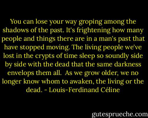 You can lose your way groping among the shadows of the past. It's frightening how many people and things there are in a man's past that have stopped moving. The living people we've lost in the crypts of time sleep so soundly side by side with the dead that the same darkness envelops them all.<br /><br />As we grow older, we no longer know whom to awaken, the living or the dead. - Louis-Ferdinand Céline