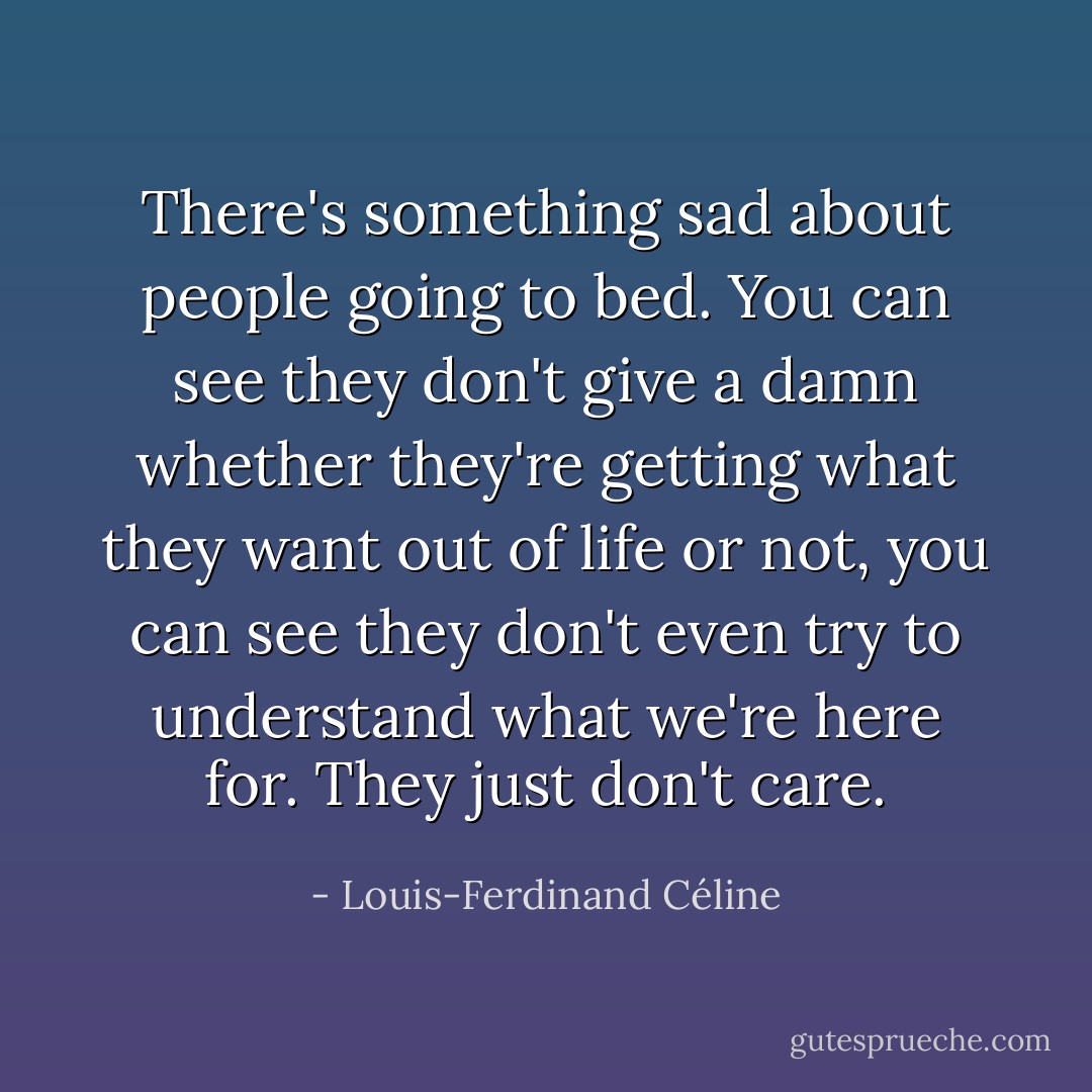 There's something sad about people going to bed. You can see they don't give a damn whether they're getting what they want out of life or not, you can see they don't even try to understand what we're here for. They just don't care. - Louis-Ferdinand Céline