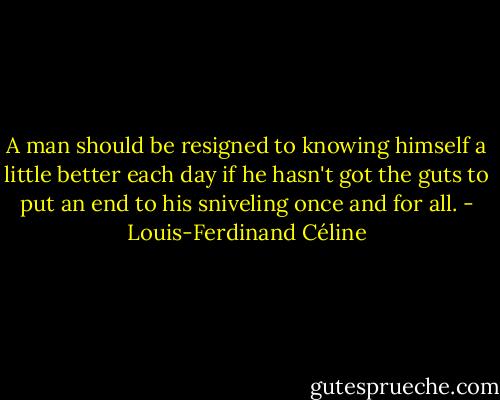 A man should be resigned to knowing himself a little better each day if he hasn't got the guts to put an end to his sniveling once and for all. - Louis-Ferdinand Céline