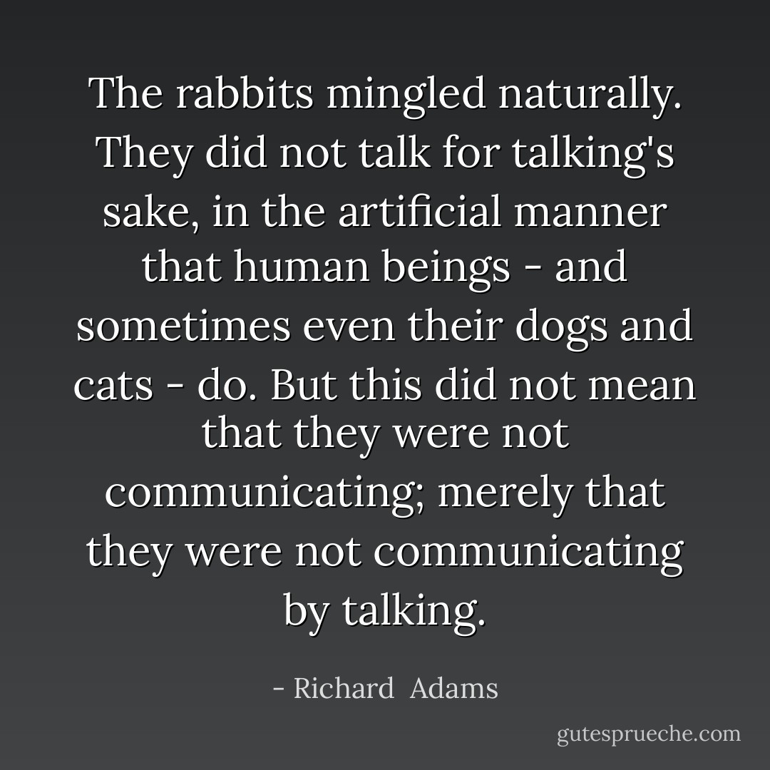The rabbits mingled naturally. They did not talk for talking's sake, in the artificial manner that human beings - and sometimes even their dogs and cats - do. But this did not mean that they were not communicating; merely that they were not communicating by talking. - Richard  Adams