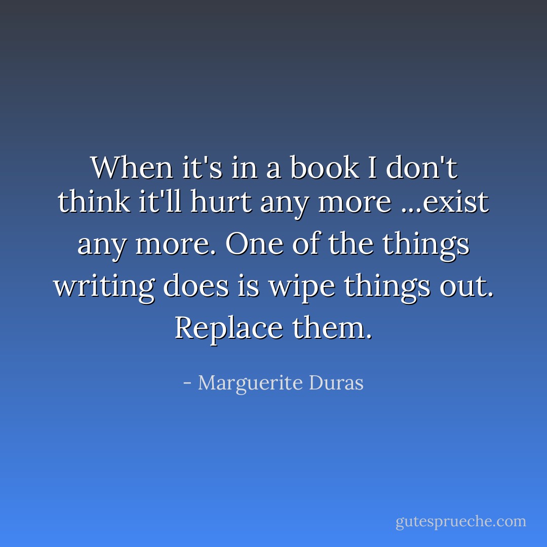 When it's in a book I don't think it'll hurt any more ...exist any more. One of the things writing does is wipe things out. Replace them. - Marguerite Duras
