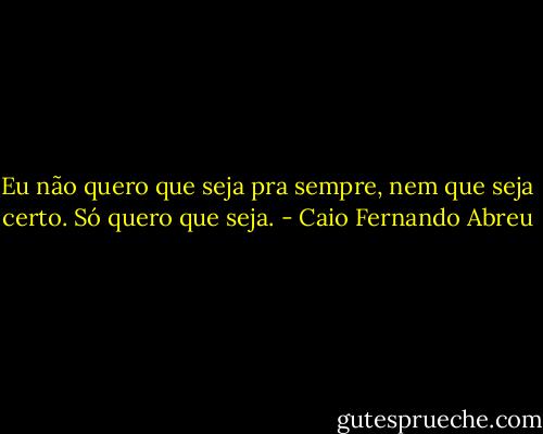 Eu não quero que seja pra sempre, nem que seja certo. Só quero que seja. - Caio Fernando Abreu