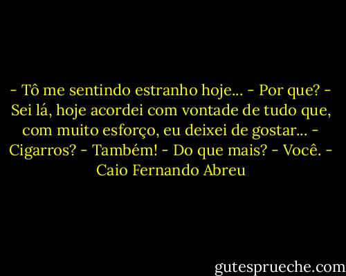 ‎- Tô me sentindo estranho hoje...<br />- Por que?<br />- Sei lá, hoje acordei com vontade de tudo que, com muito esforço, eu deixei de gostar...<br />- Cigarros?<br />- Também!<br />- Do que mais?<br />- Você. - Caio Fernando Abreu