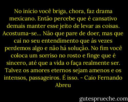 No início você briga, chora, faz drama mexicano. Então percebe que é cansativo demais manter esse jeito de levar as coisas. Acostuma-se… Não que pare de doer, mas que cai no seu entendimento que às vezes perdemos algo e não há solução. No fim você coloca um sorriso no rosto e finge que é sincero, até que a vida o faça realmente ser. Talvez os amores eternos sejam amenos e os intensos, passageiros. É isso. - Caio Fernando Abreu