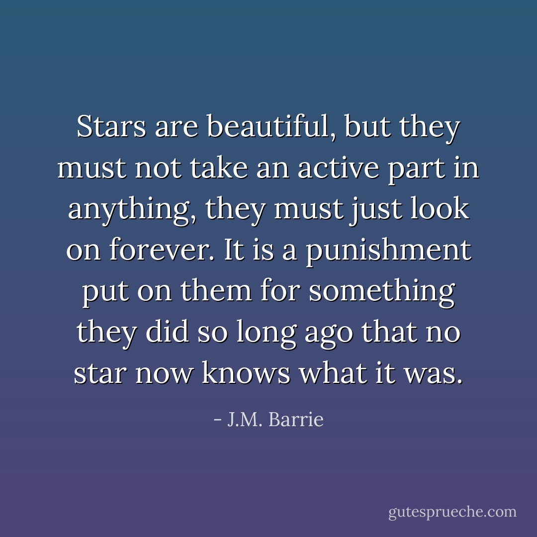 Stars are beautiful, but they must not take an active part in anything, they must just look on forever. It is a punishment put on them for something they did so long ago that no star now knows what it was. - J.M. Barrie