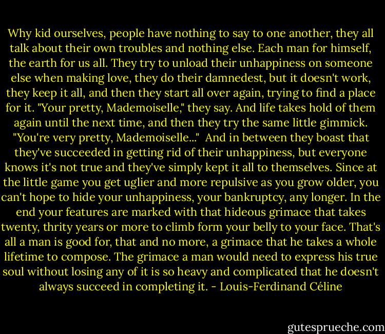Why kid ourselves, people have nothing to say to one another, they all talk about their own troubles and nothing else. Each man for himself, the earth for us all. They try to unload their unhappiness on someone else when making love, they do their damnedest, but it doesn't work, they keep it all, and then they start all over again, trying to find a place for it. "Your pretty, Mademoiselle," they say. And life takes hold of them again until the next time, and then they try the same little gimmick. "You're very pretty, Mademoiselle..."<br /><br />And in between they boast that they've succeeded in getting rid of their unhappiness, but everyone knows it's not true and they've simply kept it all to themselves. Since at the little game you get uglier and more repulsive as you grow older, you can't hope to hide your unhappiness, your bankruptcy, any longer. In the end your features are marked with that hideous grimace that takes twenty, thrity years or more to climb form your belly to your face. That's all a man is good for, that and no more, a grimace that he takes a whole lifetime to compose. The grimace a man would need to express his true soul without losing any of it is so heavy and complicated that he doesn't always succeed in completing it. - Louis-Ferdinand Céline