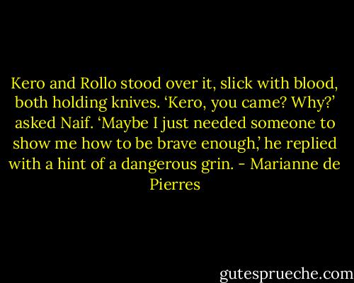 Kero and Rollo stood over it, slick with blood, both holding knives.<br />‘Kero, you came? Why?’ asked Naif.<br />‘Maybe I just needed someone to show me how to be brave enough,’ he replied with a hint of a dangerous grin. - Marianne de Pierres