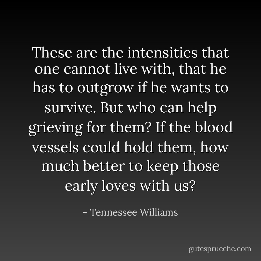 These are the intensities that one cannot live with, that he has to outgrow if he wants to survive. But who can help grieving for them? If the blood vessels could hold them, how much better to keep those early loves with us? - Tennessee Williams