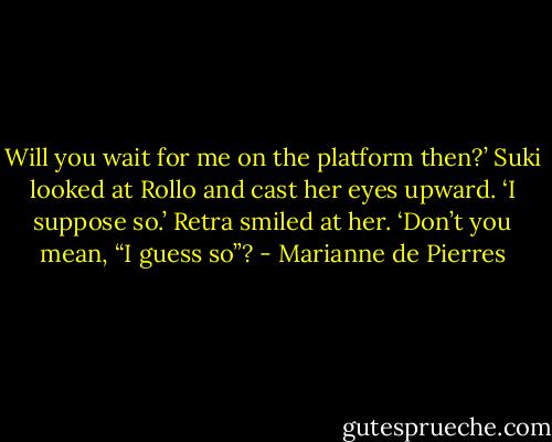Will you wait for me on the platform then?’<br />Suki looked at Rollo and cast her eyes upward. ‘I suppose so.’<br />Retra smiled at her. ‘Don’t you mean, “I guess so”? - Marianne de Pierres