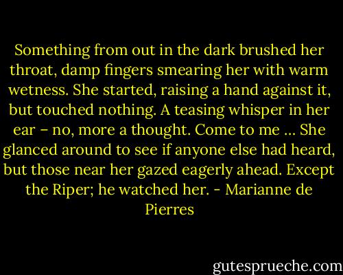 Something from out in the dark brushed her throat, damp<br />fingers smearing her with warm wetness. She started, raising a hand against it, but touched nothing.<br />A teasing whisper in her ear – no, more a thought. Come to me …<br />She glanced around to see if anyone else had heard, but those near her gazed eagerly ahead. Except the Riper; he watched her. - Marianne de Pierres