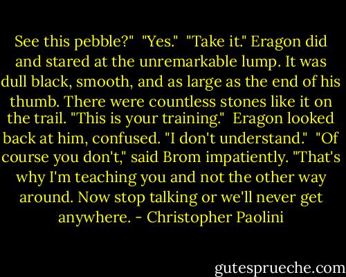 See this pebble?"<br /><br />"Yes."<br /><br />"Take it." Eragon did and stared at the unremarkable lump. It was dull black, smooth, and as large as the end of his thumb. There were countless stones like it on the trail. "This is your training."<br /><br />Eragon looked back at him, confused. "I don't understand."<br /><br />"Of course you don't," said Brom impatiently. "That's why I'm teaching you and not the other way around. Now stop talking or we'll never get anywhere. - Christopher Paolini