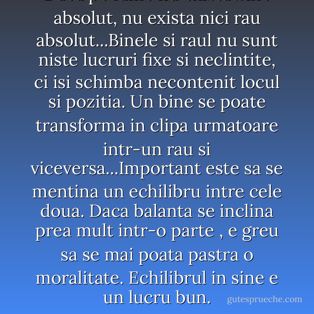 Daca pe lume nu exista bine absolut, nu exista nici rau absolut...Binele si raul nu sunt niste lucruri fixe si neclintite, ci isi schimba necontenit locul si pozitia. Un bine se poate transforma in clipa urmatoare intr-un rau si viceversa...Important este sa se mentina un echilibru intre cele doua. Daca balanta se inclina prea mult intr-o parte , e greu sa se mai poata pastra o moralitate. Echilibrul in sine e un lucru bun. - Haruki Murakami