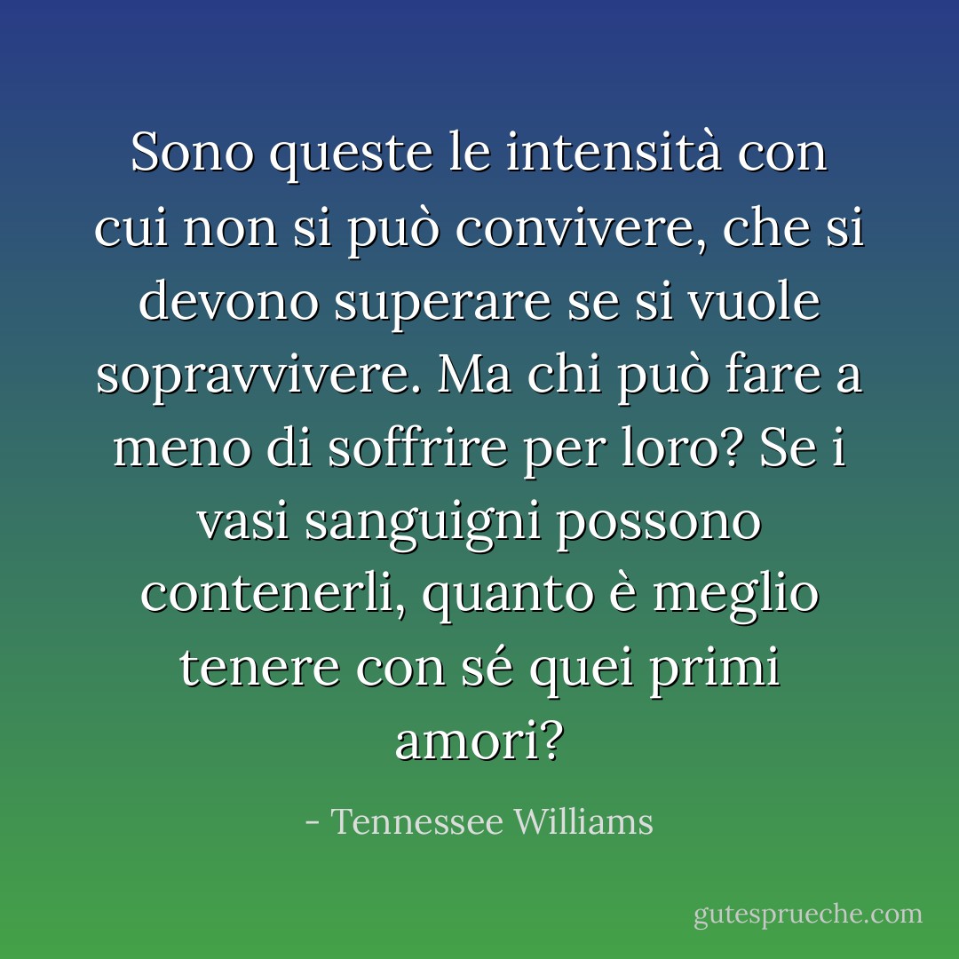 Sono queste le intensità con cui non si può convivere, che si devono superare se si vuole sopravvivere. Ma chi può fare a meno di soffrire per loro? Se i vasi sanguigni possono contenerli, quanto è meglio tenere con sé quei primi amori? - Tennessee Williams