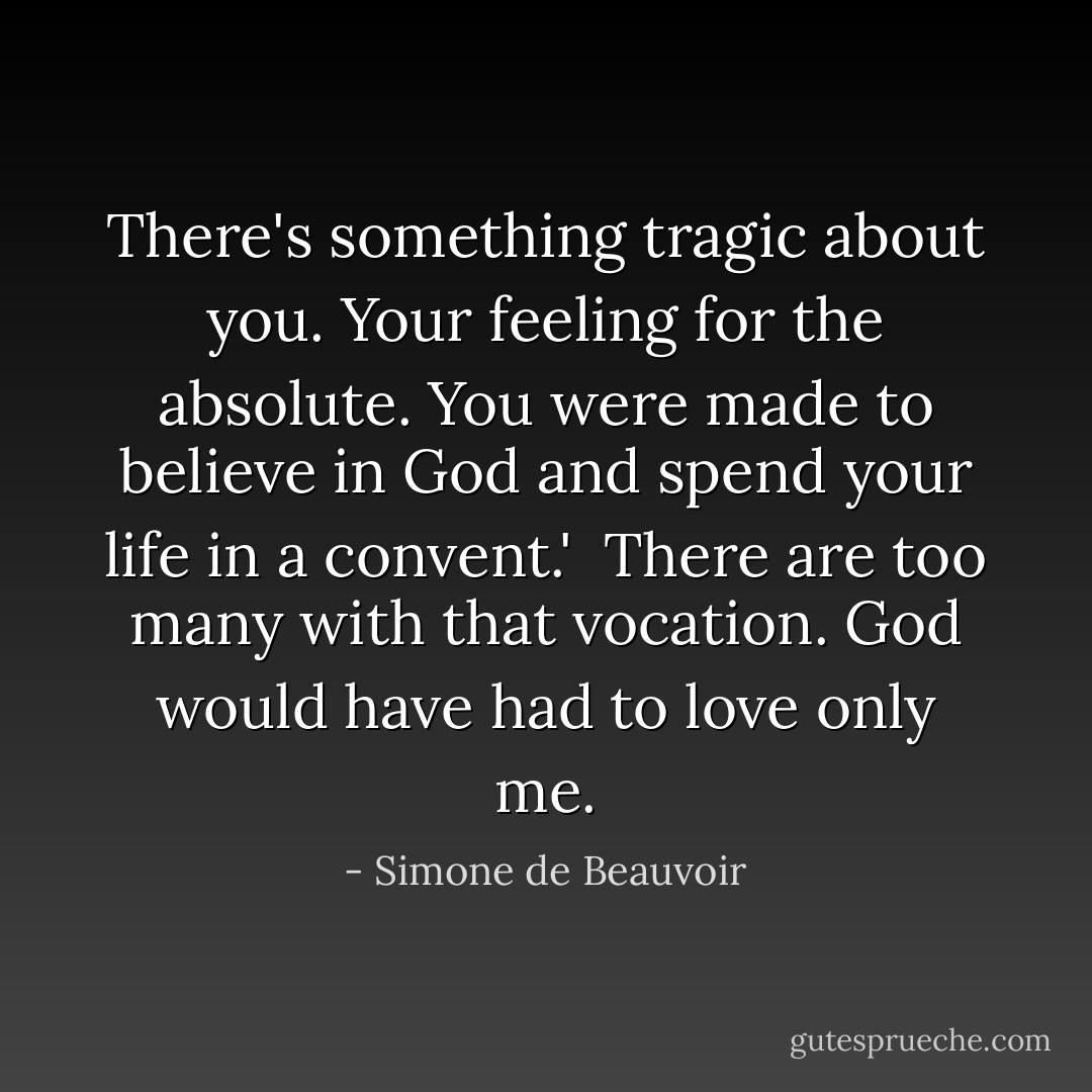 There's something tragic about you. Your feeling for the absolute. You were made to believe in God and spend your life in a convent.'<br /><br />There are too many with that vocation. God would have had to love only me. - Simone de Beauvoir