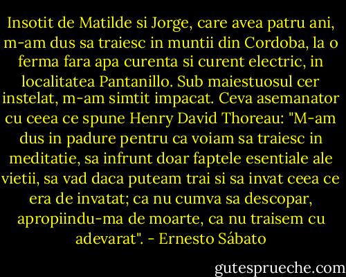 Insotit de Matilde si Jorge, care avea patru ani, m-am dus sa traiesc in muntii din Cordoba, la o ferma fara apa curenta si curent electric, in localitatea Pantanillo. Sub maiestuosul cer instelat, m-am simtit impacat. Ceva asemanator cu ceea ce spune Henry David Thoreau: "M-am dus in padure pentru ca voiam sa traiesc in meditatie, sa infrunt doar faptele esentiale ale vietii, sa vad daca puteam trai si sa invat ceea ce era de invatat; ca nu cumva sa descopar, apropiindu-ma de moarte, ca nu traisem cu adevarat". - Ernesto Sábato