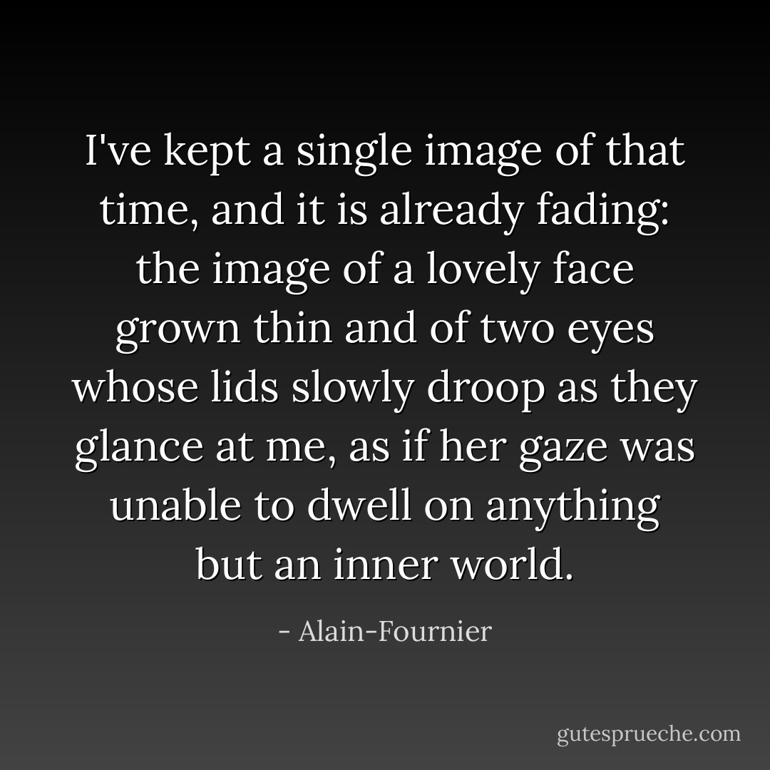 I've kept a single image of that time, and it is already fading: the image of a lovely face grown thin and of two eyes whose lids slowly droop as they glance at me, as if her gaze was unable to dwell on anything but an inner world. - Alain-Fournier