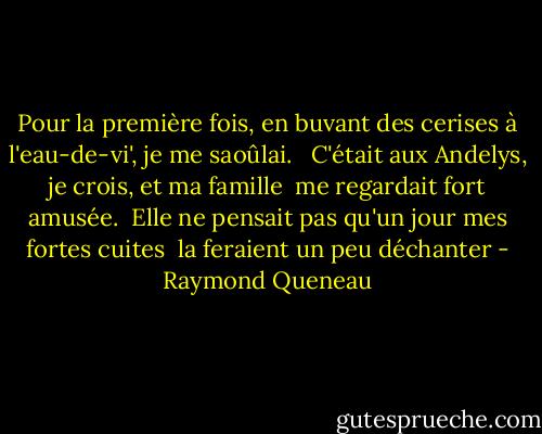 Pour la première fois, en buvant des cerises<br />à l'eau-de-vi', je me saoûlai. <br /><br />C'était aux Andelys, je crois, et ma famille <br />me regardait fort amusée. <br />Elle ne pensait pas qu'un jour mes fortes cuites <br />la feraient un peu déchanter - Raymond Queneau