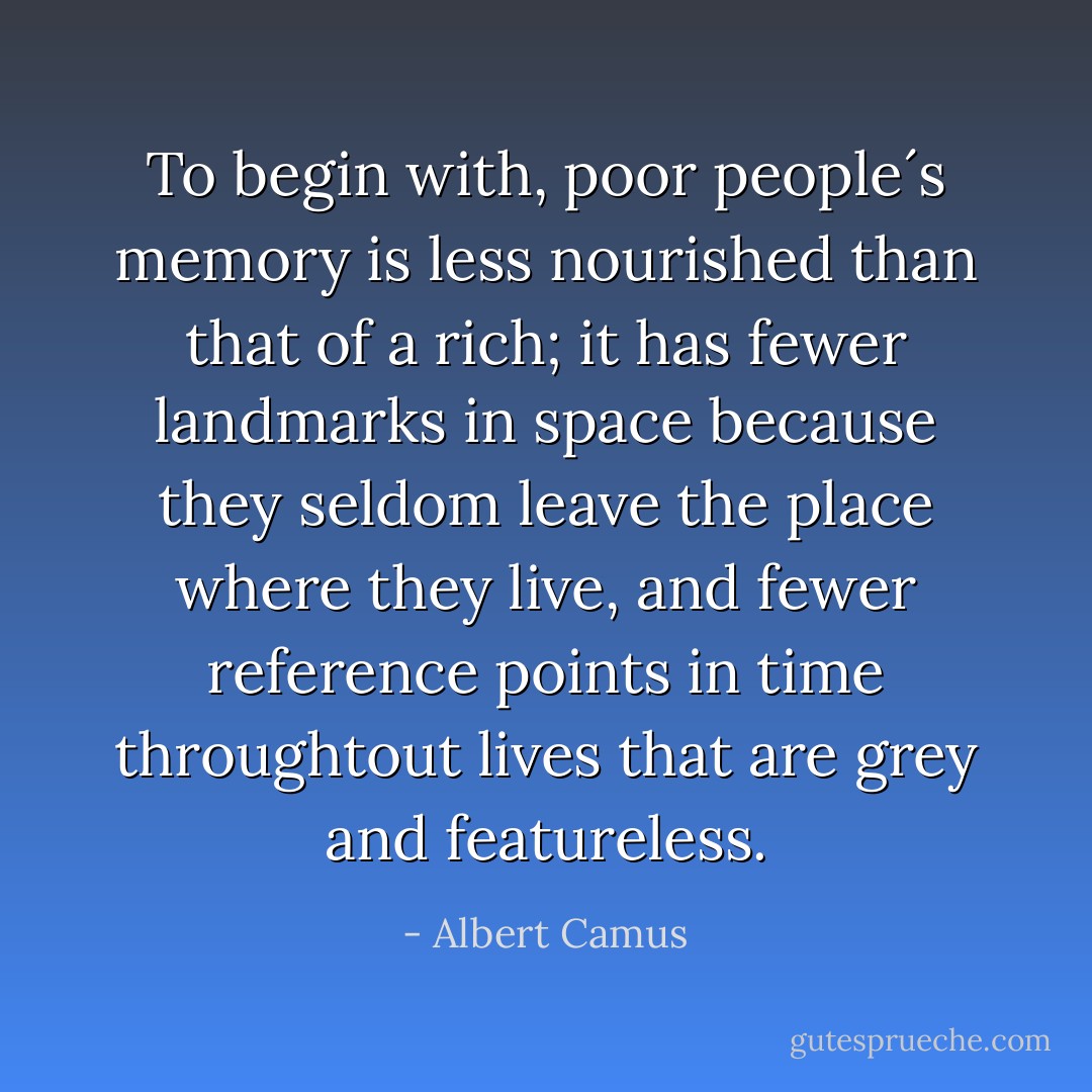 To begin with, poor people´s memory is less nourished than that of a rich; it has fewer landmarks in space because they seldom leave the place where they live, and fewer reference points in time throughtout lives that are grey and featureless. - Albert Camus