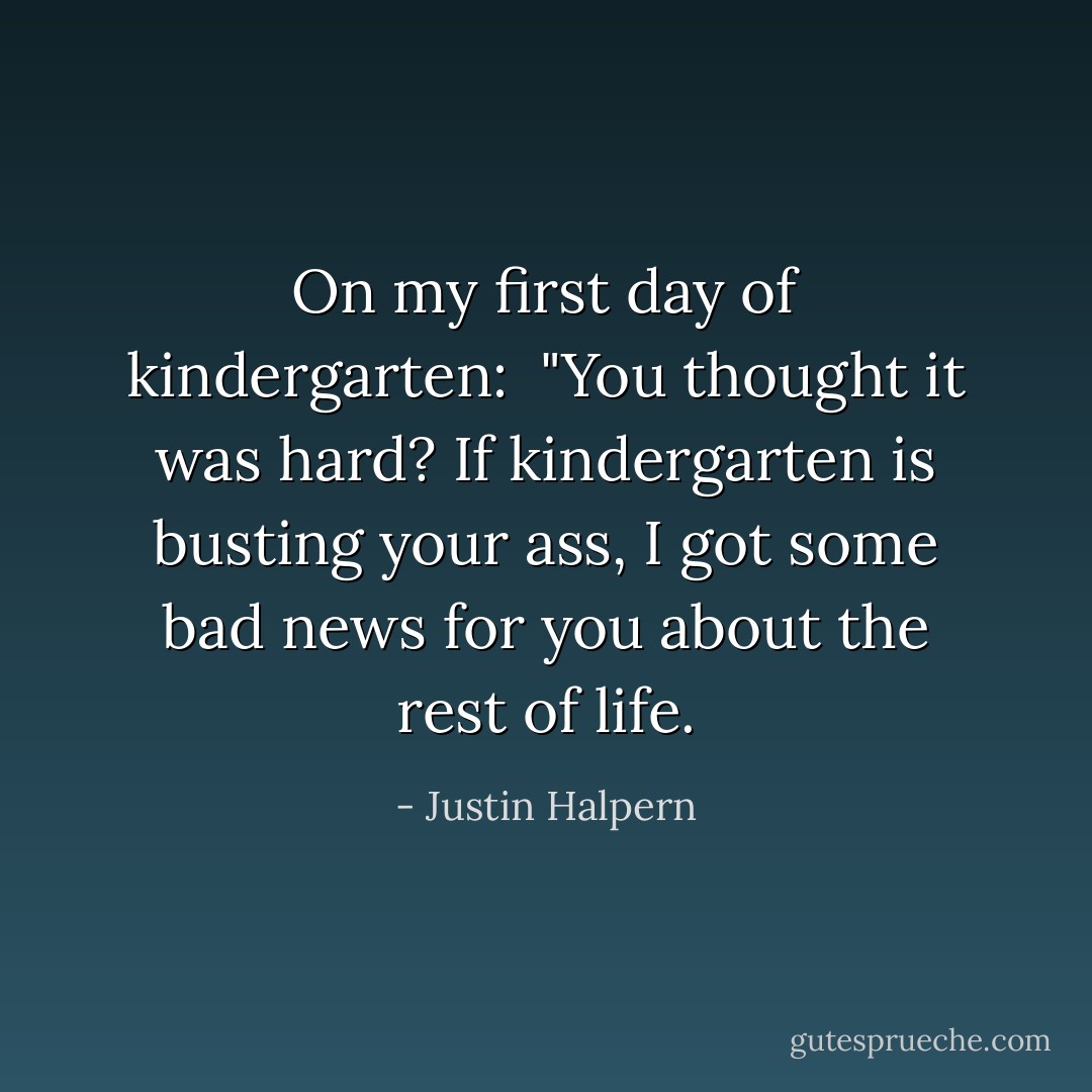On my first day of kindergarten:<br /><br />"You thought it was hard? If kindergarten is busting your ass, I got some bad news for you about the rest of life. - Justin Halpern
