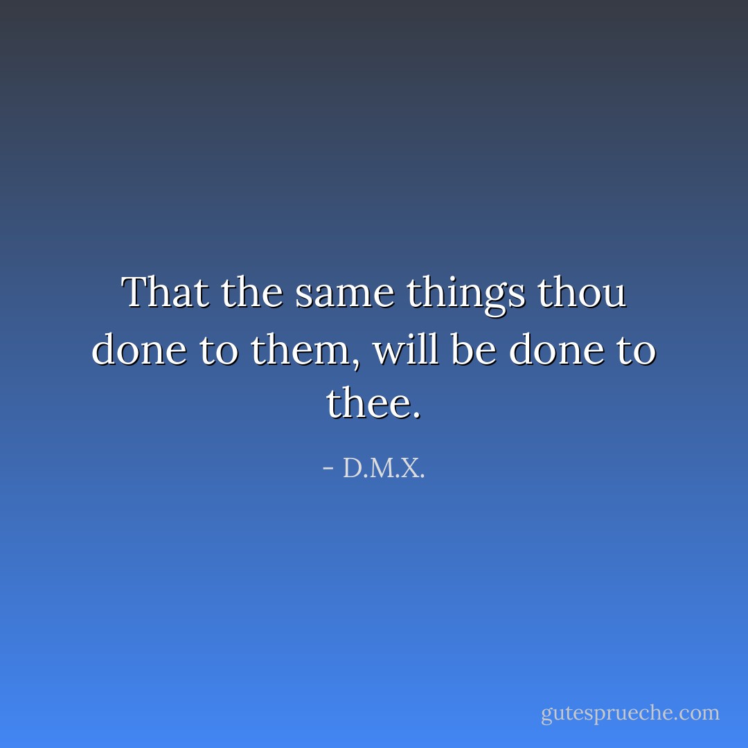 That the same things thou done to them, will be done to thee. - D.M.X.