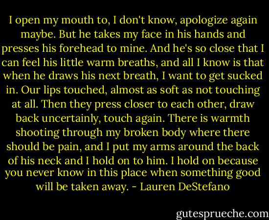 I open my mouth to, I don't know, apologize again maybe. But he takes my face in his hands and presses his forehead to mine. And he's so close that I can feel his little warm breaths, and all I know is that when he draws his next breath, I want to get sucked in.<br />Our lips touched, almost as soft as not touching at all. Then they press closer to each other, draw back uncertainly, touch again. There is warmth shooting through my broken body where there should be pain, and I put my arms around the back of his neck and I hold on to him. I hold on because you never know in this place when something good will be taken away. - Lauren DeStefano