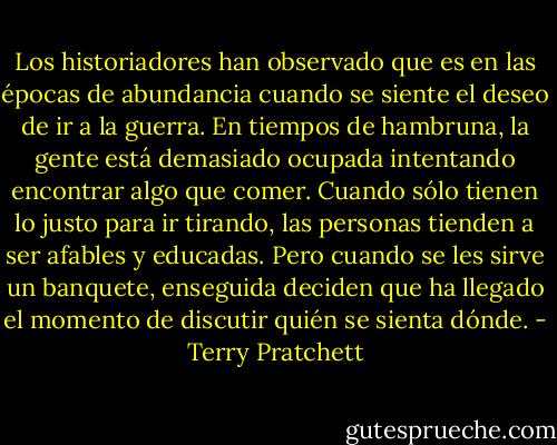 Los historiadores han observado que es en las épocas de abundancia cuando se siente el deseo de ir a la guerra. En tiempos de hambruna, la gente está demasiado ocupada intentando encontrar algo que comer. Cuando sólo tienen lo justo para ir tirando, las personas tienden a ser afables y educadas. Pero cuando se les sirve un banquete, enseguida deciden que ha llegado el momento de discutir quién se sienta dónde. - Terry Pratchett