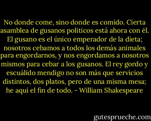 No donde come, sino donde es comido. Cierta asamblea de gusanos políticos está ahora con él. El gusano es el único emperador de la dieta; nosotros cebamos a todos los demás animales para engordarnos, y nos engordamos a nosotros mismos para cebar a los gusanos. El rey gordo y escuálido mendigo no son más que servicios distintos, dos platos, pero de una misma mesa; he aquí el fin de todo. - William Shakespeare