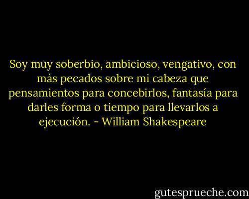 Soy muy soberbio, ambicioso, vengativo, con más pecados sobre mi cabeza que pensamientos para concebirlos, fantasía para darles forma o tiempo para llevarlos a ejecución. - William Shakespeare