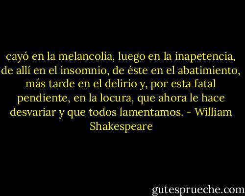 cayó en la melancolía, luego en la inapetencia, de allí en el insomnio, de éste en el abatimiento, más tarde en el delirio y, por esta fatal pendiente, en la locura, que ahora le hace desvariar y que todos lamentamos. - William Shakespeare