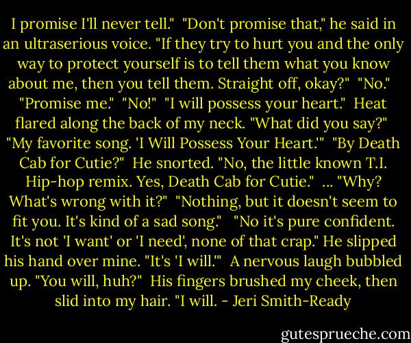 I promise I'll never tell."<br /><br />"Don't promise that," he said in an ultraserious voice. "If they try to hurt you and the only way to protect yourself is to tell them what you know about me, then you tell them. Straight off, okay?"<br /><br />"No." <br /><br />"Promise me."<br /><br />"No!"<br /><br />"I will possess your heart."<br /><br />Heat flared along the back of my neck. "What did you say?"<br /><br />"My favorite song. 'I Will Possess Your Heart.'"<br /><br />"By Death Cab for Cutie?"<br /><br />He snorted. "No, the little known T.I. Hip-hop remix. Yes, Death Cab for Cutie."<br /><br />... "Why? What's wrong with it?"<br /><br />"Nothing, but it doesn't seem to fit you. It's kind of a sad song." <br /><br />"No it's pure confident. It's not 'I want' or 'I need', none of that crap." He slipped his hand over mine. "It's 'I will.'"<br /><br />A nervous laugh bubbled up. "You will, huh?"<br /><br />His fingers brushed my cheek, then slid into my hair. "I will. - Jeri Smith-Ready
