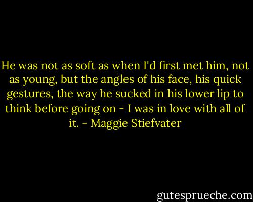 He was not as soft as when I'd first met him, not as young, but the angles of his face, his quick gestures, the way he sucked in his lower lip to think before going on - I was in love with all of it. - Maggie Stiefvater
