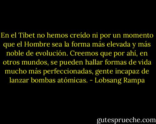 En el Tibet no hemos creído ni por un momento que el Hombre sea la forma más elevada y más noble de evolución. Creemos que por ahí, en otros mundos, se pueden hallar formas de vida mucho más perfeccionadas, gente incapaz de lanzar bombas atómicas. - Lobsang Rampa