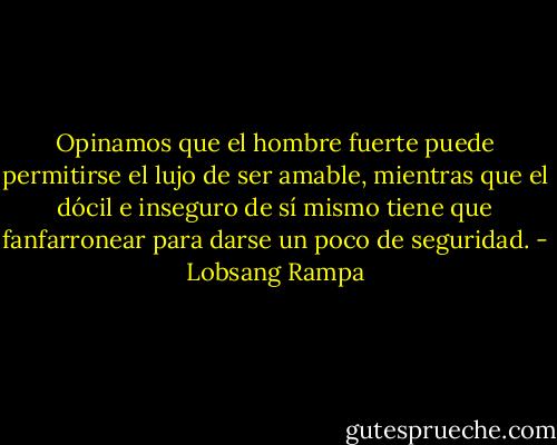 Opinamos que el hombre fuerte puede permitirse el lujo de ser amable, mientras que el dócil e inseguro de sí mismo tiene que fanfarronear para darse un poco de seguridad. - Lobsang Rampa